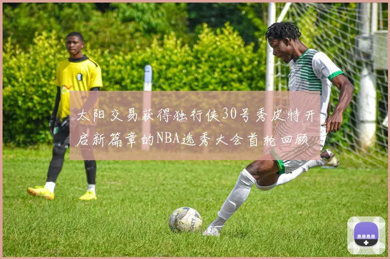 太阳交易获得独行侠30号秀皮特开启新篇章的NBA选秀大会首轮回顾