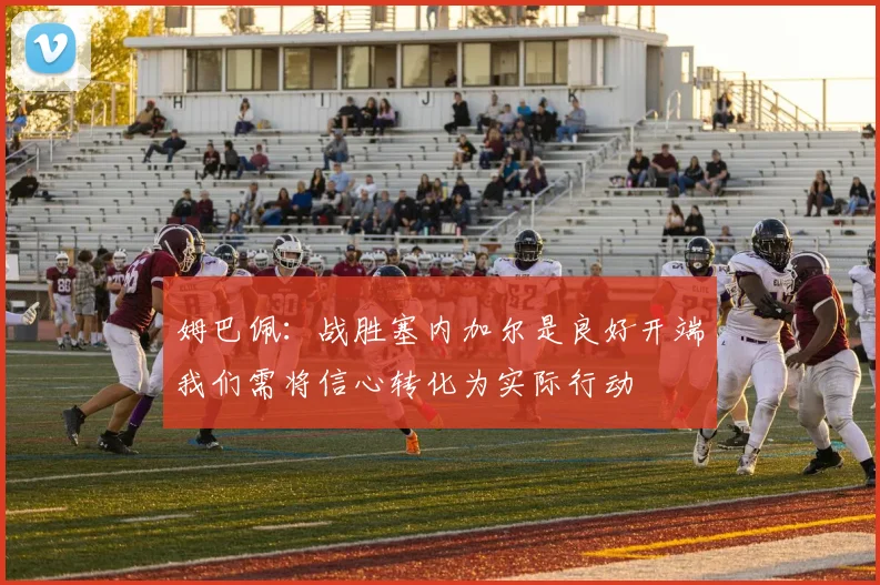 姆巴佩：战胜塞内加尔是良好开端我们需将信心转化为实际行动