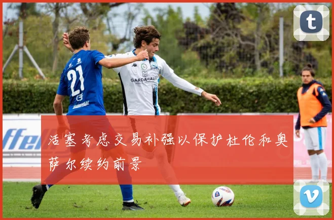 活塞考虑交易补强以保护杜伦和奥萨尔续约前景