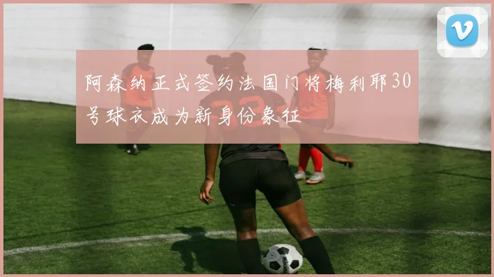 阿森纳正式签约法国门将梅利耶30号球衣成为新身份象征