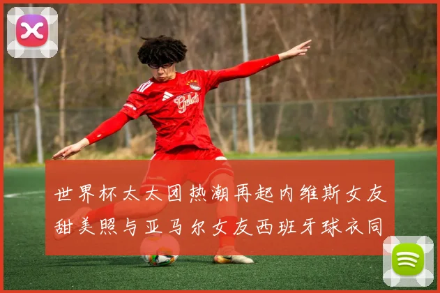 世界杯太太团热潮再起内维斯女友甜美照与亚马尔女友西班牙球衣同框秀