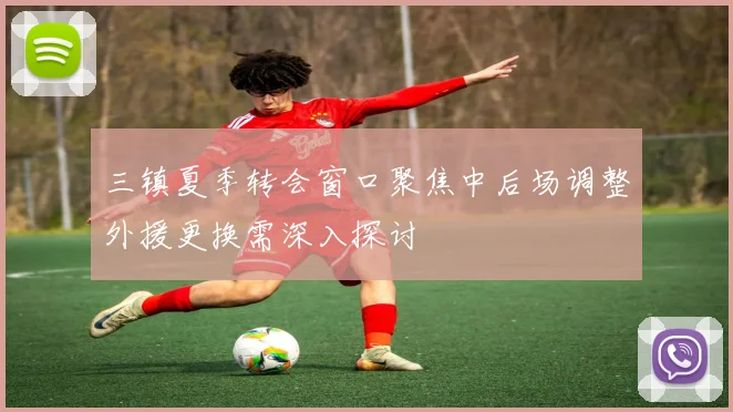 三镇夏季转会窗口聚焦中后场调整外援更换需深入探讨