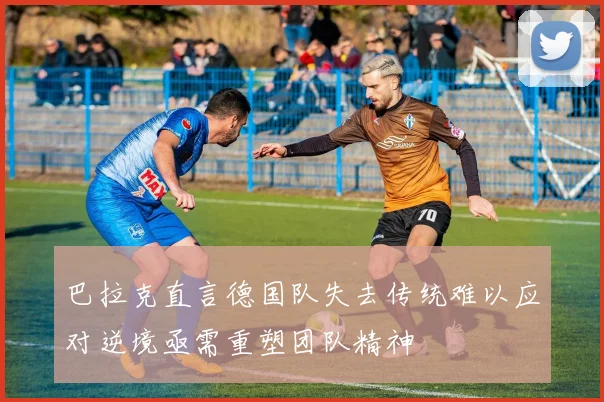 巴拉克直言德国队失去传统难以应对逆境亟需重塑团队精神