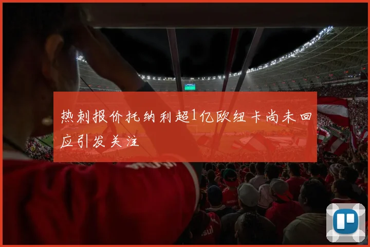 热刺报价托纳利超1亿欧纽卡尚未回应引发关注