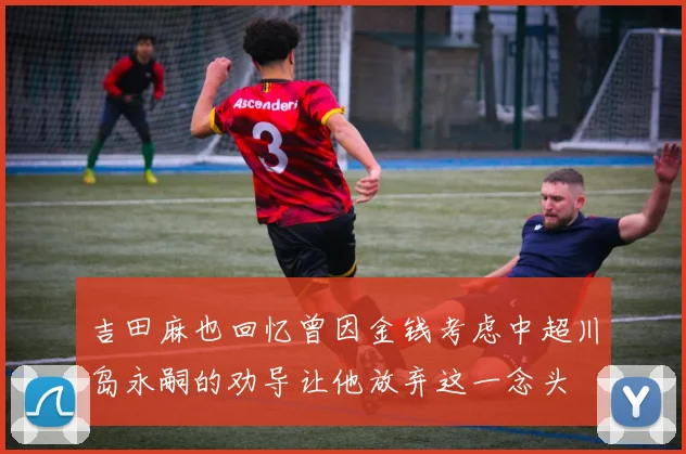 吉田麻也回忆曾因金钱考虑中超川岛永嗣的劝导让他放弃这一念头