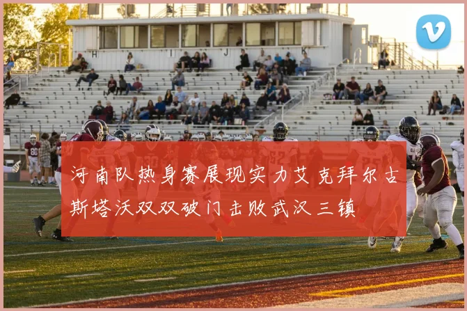 河南队热身赛展现实力艾克拜尔古斯塔沃双双破门击败武汉三镇