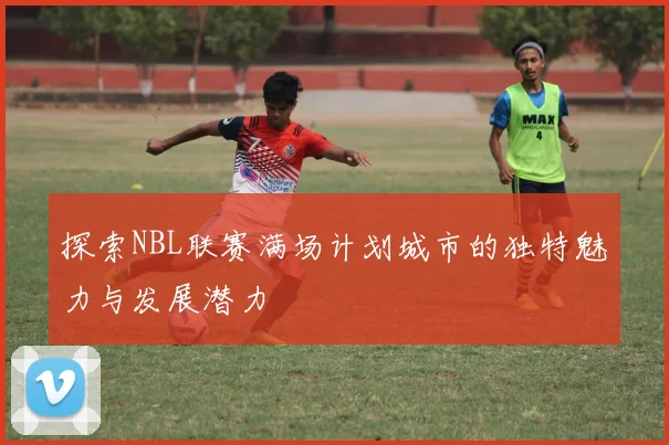 探索NBL联赛满场计划城市的独特魅力与发展潜力